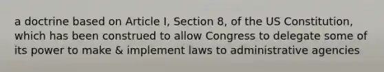 a doctrine based on Article I, Section 8, of the US Constitution, which has been construed to allow Congress to delegate some of its power to make & implement laws to administrative agencies