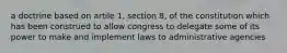 a doctrine based on artile 1, section 8, of the constitution which has been construed to allow congress to delegate some of its power to make and implement laws to administrative agencies