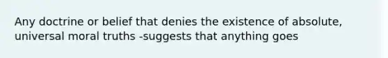 Any doctrine or belief that denies the existence of absolute, universal moral truths -suggests that anything goes