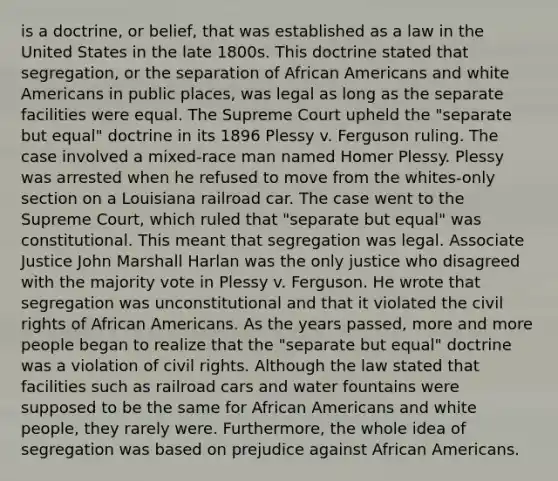 is a doctrine, or belief, that was established as a law in the United States in the late 1800s. This doctrine stated that segregation, or the separation of African Americans and white Americans in public places, was legal as long as the separate facilities were equal. The Supreme Court upheld the "separate but equal" doctrine in its 1896 Plessy v. Ferguson ruling. The case involved a mixed-race man named Homer Plessy. Plessy was arrested when he refused to move from the whites-only section on a Louisiana railroad car. The case went to the Supreme Court, which ruled that "separate but equal" was constitutional. This meant that segregation was legal. Associate Justice John Marshall Harlan was the only justice who disagreed with the majority vote in Plessy v. Ferguson. He wrote that segregation was unconstitutional and that it violated the civil rights of African Americans. As the years passed, more and more people began to realize that the "separate but equal" doctrine was a violation of civil rights. Although the law stated that facilities such as railroad cars and water fountains were supposed to be the same for African Americans and white people, they rarely were. Furthermore, the whole idea of segregation was based on prejudice against African Americans.