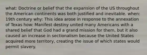 what: Doctrine or belief that the expansion of the US throughout the American continents was both justified and inevitable. when: 19th century why: This idea arose in response to the annexation of Texas how: Manifest destiny united many Americans with a shared belief that God had a grand mission for them, but it also caused an increase in sectionalism because the United States acquired more territory, creating the issue of which states would permit slavery.