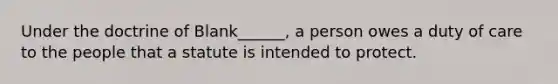 Under the doctrine of Blank______, a person owes a duty of care to the people that a statute is intended to protect.