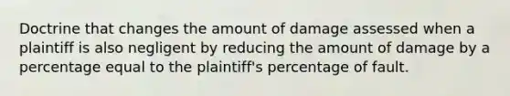 Doctrine that changes the amount of damage assessed when a plaintiff is also negligent by reducing the amount of damage by a percentage equal to the plaintiff's percentage of fault.