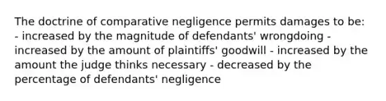 The doctrine of comparative negligence permits damages to be: - increased by the magnitude of defendants' wrongdoing - increased by the amount of plaintiffs' goodwill - increased by the amount the judge thinks necessary - decreased by the percentage of defendants' negligence