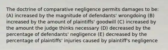 The doctrine of comparative negligence permits damages to be: (A) increased by the magnitude of defendants' wrongdoing (B) increased by the amount of plaintiffs' goodwill (C) increased by the amount the judge thinks necessary (D) decreased by the percentage of defendants' negligence (E) decreased by the percentage of plaintiffs' injuries caused by plaintiff's negligence