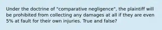 Under the doctrine of "comparative negligence", the plaintiff will be prohibited from collecting any damages at all if they are even 5% at fault for their own injuries. ​True and false?