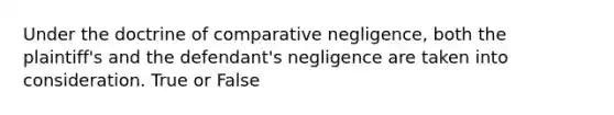 Under the doctrine of comparative negligence, both the plaintiff's and the defendant's negligence are taken into consideration. True or False