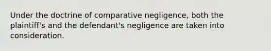 Under the doctrine of comparative negligence, both the plaintiff's and the defendant's negligence are taken into consideration.