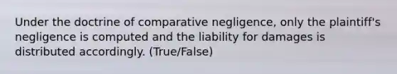 Under the doctrine of comparative negligence, only the plaintiff's negligence is computed and the liability for damages is distributed accordingly. (True/False)