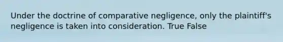 Under the doctrine of comparative negligence, only the plaintiff's negligence is taken into consideration.​ True False