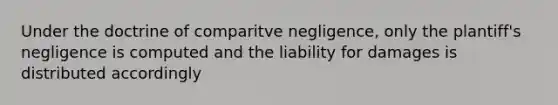 Under the doctrine of comparitve negligence, only the plantiff's negligence is computed and the liability for damages is distributed accordingly