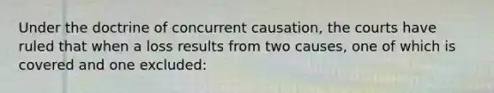 Under the doctrine of concurrent causation, the courts have ruled that when a loss results from two causes, one of which is covered and one excluded: