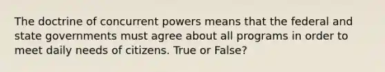 The doctrine of concurrent powers means that the federal and state governments must agree about all programs in order to meet daily needs of citizens. True or False?