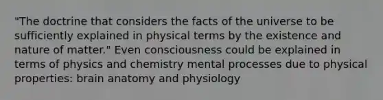 "The doctrine that considers the facts of the universe to be sufficiently explained in physical terms by the existence and nature of matter." Even consciousness could be explained in terms of physics and chemistry mental processes due to physical properties: brain anatomy and physiology