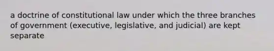 a doctrine of constitutional law under which the three branches of government (executive, legislative, and judicial) are kept separate