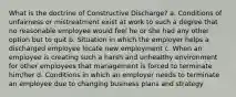 What is the doctrine of Constructive Discharge? a. Conditions of unfairness or mistreatment exist at work to such a degree that no reasonable employee would feel he or she had any other option but to quit b. Situation in which the employer helps a discharged employee locate new employment c. When an employee is creating such a harsh and unhealthy environment for other employees that management is forced to terminate him/her d. Conditions in which an employer needs to terminate an employee due to changing business plans and strategy