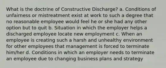 What is the doctrine of Constructive Discharge? a. Conditions of unfairness or mistreatment exist at work to such a degree that no reasonable employee would feel he or she had any other option but to quit b. Situation in which the employer helps a discharged employee locate new employment c. When an employee is creating such a harsh and unhealthy environment for other employees that management is forced to terminate him/her d. Conditions in which an employer needs to terminate an employee due to changing business plans and strategy