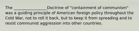 The _________________Doctrine of "containment of communism" was a guiding principle of American foreign policy throughout the Cold War, not to roll it back, but to keep it from spreading and to resist communist aggression into other countries.