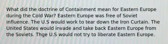 What did the doctrine of Containment mean for Eastern Europe during the Cold War? Eastern Europe was free of Soviet influence. The U.S would work to tear down the Iron Curtain. The United States would invade and take back Eastern Europe from the Soviets. Thge U.S would not try to liberate Eastern Europe.