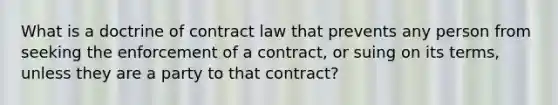 What is a doctrine of contract law that prevents any person from seeking the enforcement of a contract, or suing on its terms, unless they are a party to that contract?