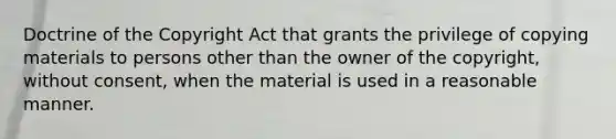 Doctrine of the Copyright Act that grants the privilege of copying materials to persons other than the owner of the copyright, without consent, when the material is used in a reasonable manner.