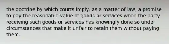 the doctrine by which courts imply, as a matter of law, a promise to pay the reasonable value of goods or services when the party receiving such goods or services has knowingly done so under circumstances that make it unfair to retain them without paying them.