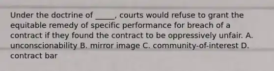 Under the doctrine of _____, courts would refuse to grant the equitable remedy of specific performance for breach of a contract if they found the contract to be oppressively unfair. A. unconscionability B. mirror image C. community-of-interest D. contract bar