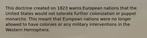 This doctrine created on 1823 warns European nations that the United States would not tolerate further colonization or puppet monarchs. This meant that European nations were no longer allowed to have colonies or any military interventions in the Western Hemisphere.