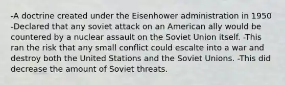 -A doctrine created under the Eisenhower administration in 1950 -Declared that any soviet attack on an American ally would be countered by a nuclear assault on the Soviet Union itself. -This ran the risk that any small conflict could escalte into a war and destroy both the United Stations and the Soviet Unions. -This did decrease the amount of Soviet threats.