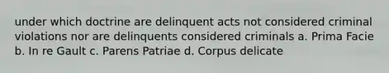 under which doctrine are delinquent acts not considered criminal violations nor are delinquents considered criminals a. Prima Facie b. In re Gault c. Parens Patriae d. Corpus delicate