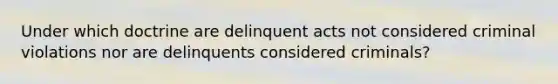 Under which doctrine are delinquent acts not considered criminal violations nor are delinquents considered criminals?