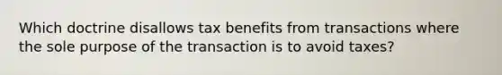 Which doctrine disallows tax benefits from transactions where the sole purpose of the transaction is to avoid taxes?