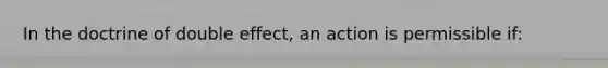 In the doctrine of double effect, an action is permissible if: