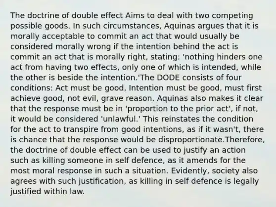 The doctrine of double effect Aims to deal with two competing possible goods. In such circumstances, Aquinas argues that it is morally acceptable to commit an act that would usually be considered morally wrong if the intention behind the act is commit an act that is morally right, stating: 'nothing hinders one act from having two effects, only one of which is intended, while the other is beside the intention.'The DODE consists of four conditions: Act must be good, Intention must be good, must first achieve good, not evil, grave reason. Aquinas also makes it clear that the response must be in 'proportion to the prior act', if not, it would be considered 'unlawful.' This reinstates the condition for the act to transpire from good intentions, as if it wasn't, there is chance that the response would be disproportionate.Therefore, the doctrine of double effect can be used to justify an action such as killing someone in self defence, as it amends for the most moral response in such a situation. Evidently, society also agrees with such justification, as killing in self defence is legally justified within law.