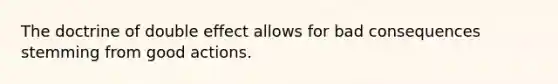 The doctrine of double effect allows for bad consequences stemming from good actions.