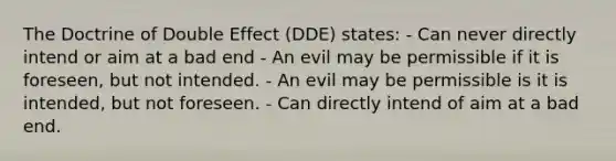 The Doctrine of Double Effect (DDE) states: - Can never directly intend or aim at a bad end - An evil may be permissible if it is foreseen, but not intended. - An evil may be permissible is it is intended, but not foreseen. - Can directly intend of aim at a bad end.