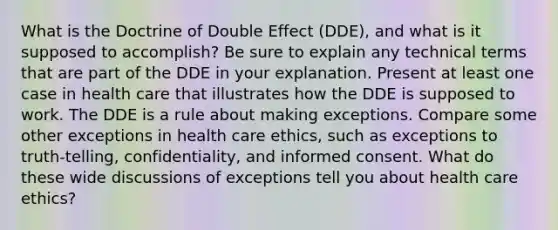 What is the Doctrine of Double Effect (DDE), and what is it supposed to accomplish? Be sure to explain any technical terms that are part of the DDE in your explanation. Present at least one case in health care that illustrates how the DDE is supposed to work. The DDE is a rule about making exceptions. Compare some other exceptions in health care ethics, such as exceptions to truth-telling, confidentiality, and informed consent. What do these wide discussions of exceptions tell you about health care ethics?