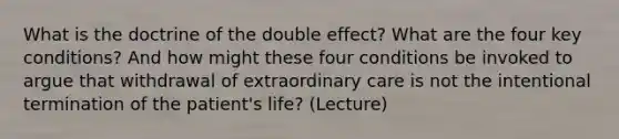 What is the doctrine of the double effect? What are the four key conditions? And how might these four conditions be invoked to argue that withdrawal of extraordinary care is not the intentional termination of the patient's life? (Lecture)