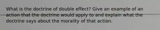 What is the doctrine of double effect? Give an example of an action that the doctrine would apply to and explain what the doctrine says about the morality of that action.