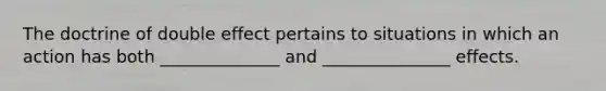 The doctrine of double effect pertains to situations in which an action has both ______________ and _______________ effects.