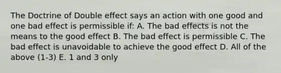 The Doctrine of Double effect says an action with one good and one bad effect is permissible if: A. The bad effects is not the means to the good effect B. The bad effect is permissible C. The bad effect is unavoidable to achieve the good effect D. All of the above (1-3) E. 1 and 3 only