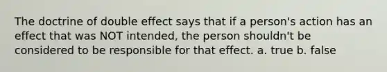 The doctrine of double effect says that if a person's action has an effect that was NOT intended, the person shouldn't be considered to be responsible for that effect. a. true b. false