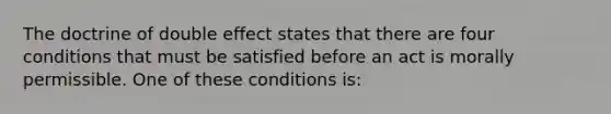 The doctrine of double effect states that there are four conditions that must be satisfied before an act is morally permissible. One of these conditions is: