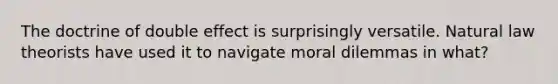 The doctrine of double effect is surprisingly versatile. Natural law theorists have used it to navigate moral dilemmas in what?