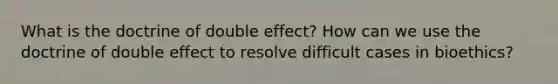 What is the doctrine of double effect? How can we use the doctrine of double effect to resolve difficult cases in bioethics?