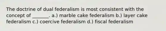 The doctrine of dual federalism is most consistent with the concept of _______. a.) marble cake federalism b.) layer cake federalism c.) coercive federalism d.) fiscal federalism