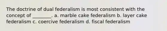 The doctrine of dual federalism is most consistent with the concept of ________. a. marble cake federalism b. layer cake federalism c. coercive federalism d. fiscal federalism