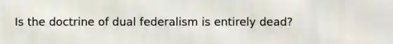 Is the doctrine of dual federalism is entirely dead?