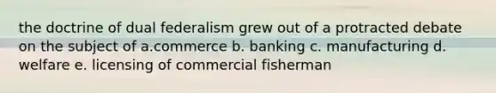 the doctrine of dual federalism grew out of a protracted debate on the subject of a.commerce b. banking c. manufacturing d. welfare e. licensing of commercial fisherman