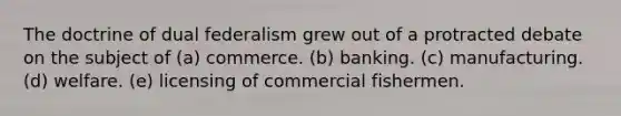 The doctrine of dual federalism grew out of a protracted debate on the subject of (a) commerce. (b) banking. (c) manufacturing. (d) welfare. (e) licensing of commercial fishermen.